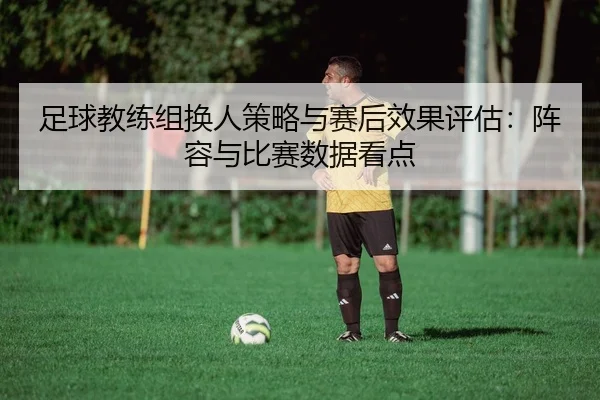 足球教练组换人策略与赛后效果评估：阵容与比赛数据看点